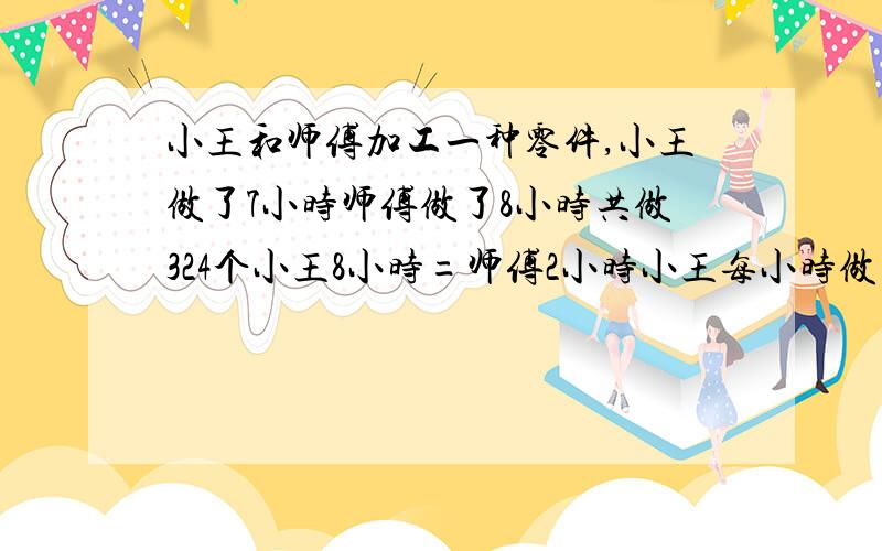 小王和师傅加工一种零件,小王做了7小时师傅做了8小时共做324个小王8小时=师傅2小时小王每小时做几个师傅