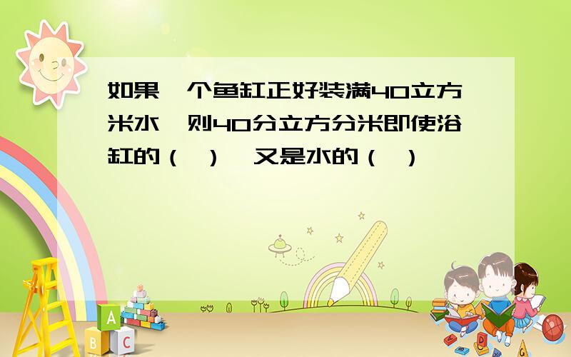 如果一个鱼缸正好装满40立方米水,则40分立方分米即使浴缸的（ ）,又是水的（ ）