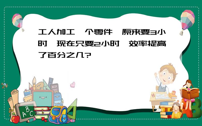 工人加工一个零件,原来要3小时,现在只要2小时,效率提高了百分之几?