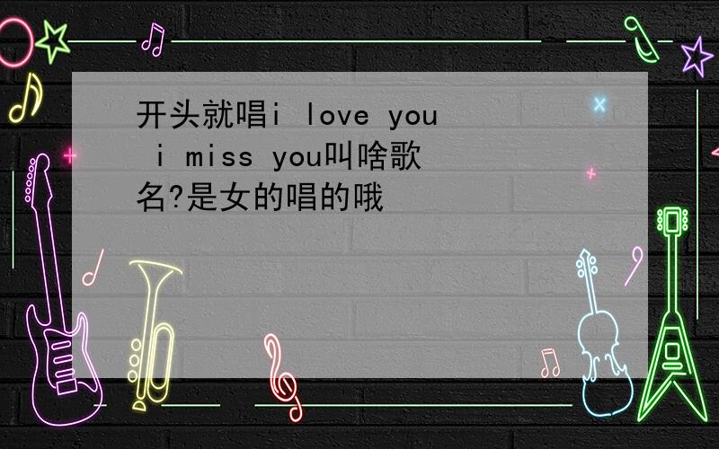 开头就唱i love you i miss you叫啥歌名?是女的唱的哦