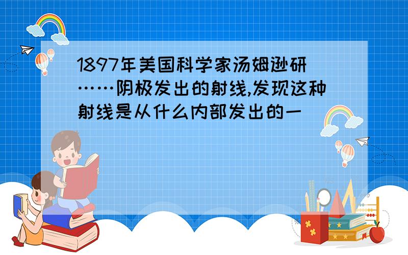 1897年美国科学家汤姆逊研……阴极发出的射线,发现这种射线是从什么内部发出的一