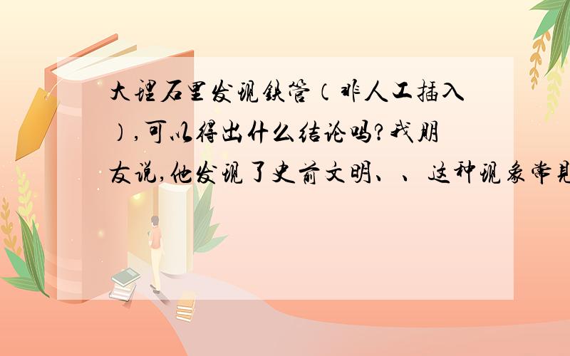 大理石里发现铁管（非人工插入）,可以得出什么结论吗?我朋友说,他发现了史前文明、、这种现象常见吗 ?石头里出现铁柱正常吗?我不肯定是不是人工插入. 不过、我肯定我兄弟没这个技术