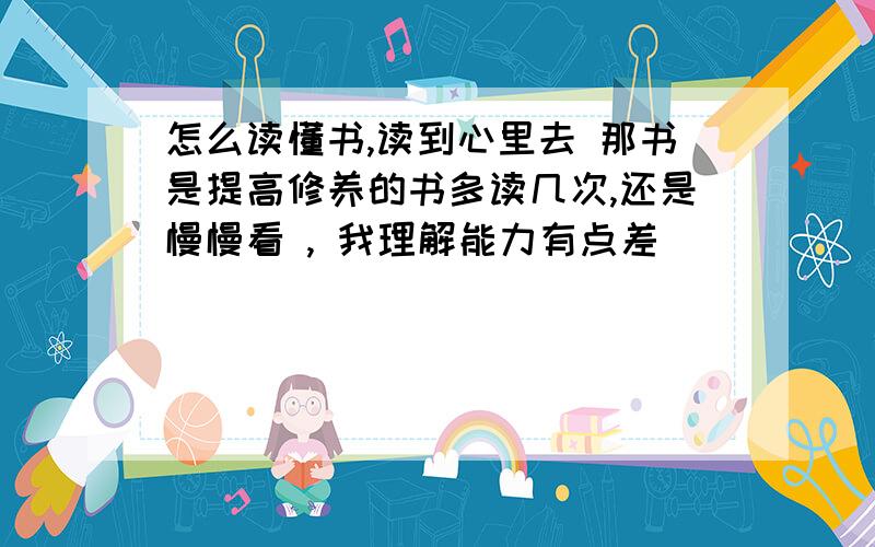 怎么读懂书,读到心里去 那书是提高修养的书多读几次,还是慢慢看 , 我理解能力有点差