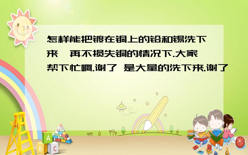 怎样能把镀在铜上的铅和锡洗下来,再不损失铜的情况下.大家帮下忙啊.谢了 是大量的洗下来.谢了