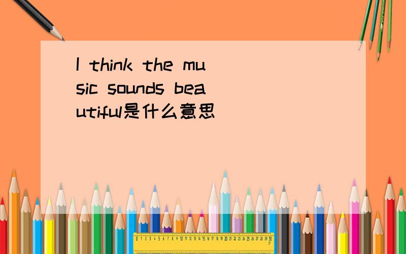 I think the music sounds beautiful是什么意思