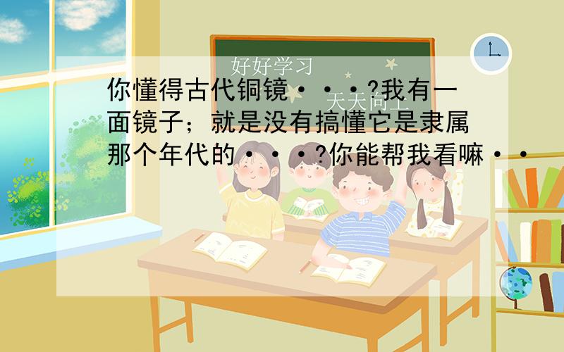 你懂得古代铜镜···?我有一面镜子；就是没有搞懂它是隶属那个年代的···?你能帮我看嘛··