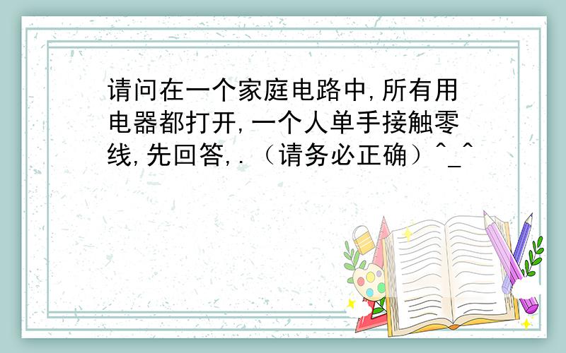 请问在一个家庭电路中,所有用电器都打开,一个人单手接触零线,先回答,.（请务必正确）^_^