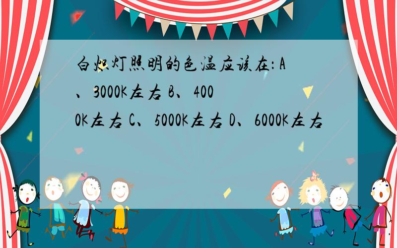 白炽灯照明的色温应该在： A、3000K左右 B、4000K左右 C、5000K左右 D、6000K左右