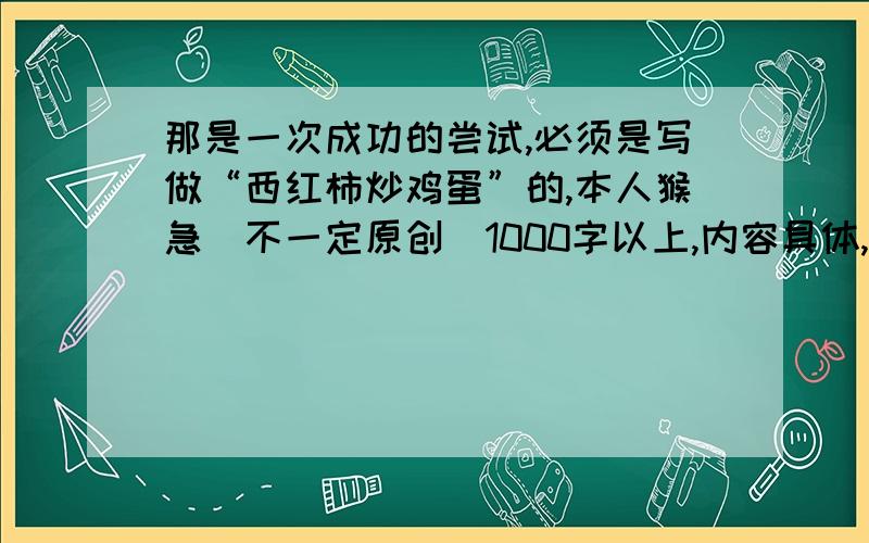 那是一次成功的尝试,必须是写做“西红柿炒鸡蛋”的,本人猴急（不一定原创）1000字以上,内容具体,分段明显,不用必须原创,我只是找个范文参考一下.忘了说了,虽然不必原创,但是警告一句,