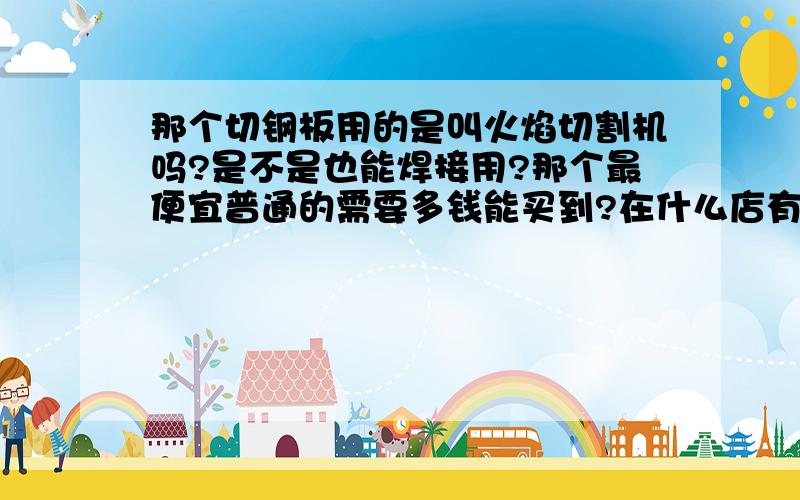 那个切钢板用的是叫火焰切割机吗?是不是也能焊接用?那个最便宜普通的需要多钱能买到?在什么店有出售?那个需要消耗的氧气和乙炔都大概什么价位?想去买一台怕被人宰.要比较小型的.那个