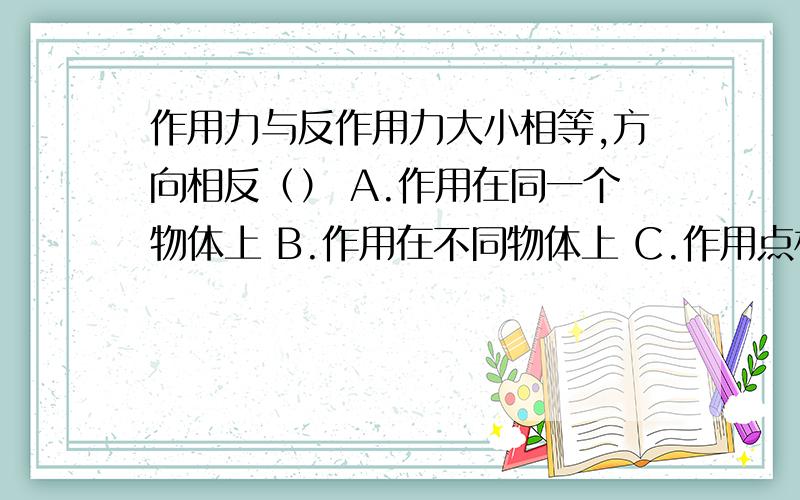 作用力与反作用力大小相等,方向相反（） A.作用在同一个物体上 B.作用在不同物体上 C.作用点相同 D.作用点