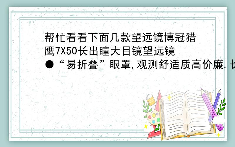 帮忙看看下面几款望远镜博冠猎鹰7X50长出瞳大目镜望远镜●“易折叠”眼罩,观测舒适质高价廉,长出瞳蓝宝石型大目镜,“易折叠”眼罩,即使戴着眼镜,长时间观测也方便舒适,不累不晕.●增