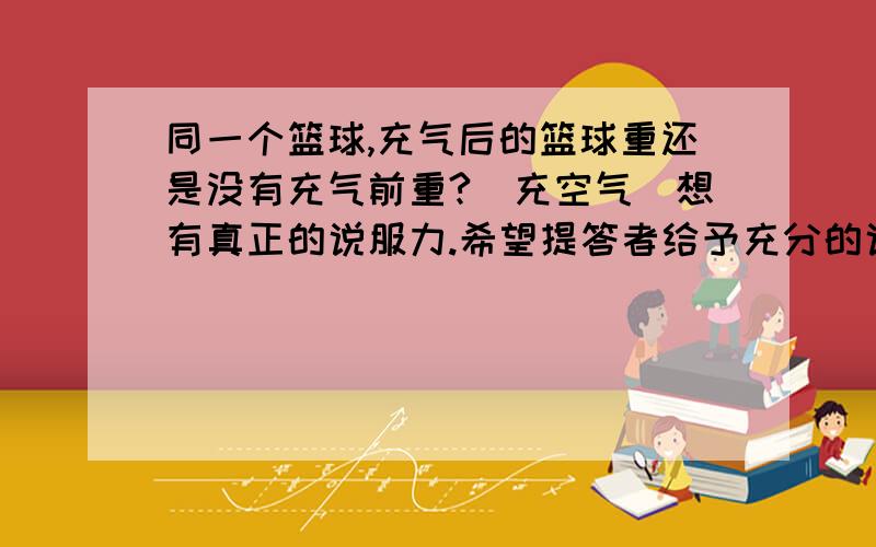 同一个篮球,充气后的篮球重还是没有充气前重?（充空气）想有真正的说服力.希望提答者给予充分的说明和引用公式定律，我会把悬赏分提高给你的。