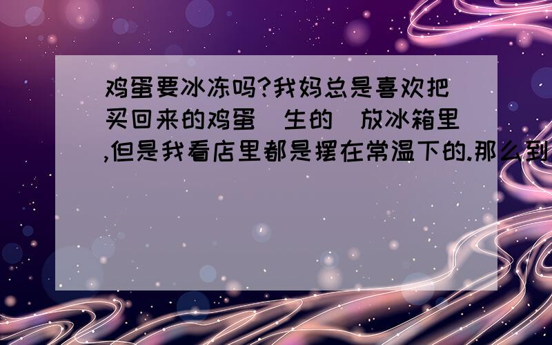 鸡蛋要冰冻吗?我妈总是喜欢把买回来的鸡蛋（生的）放冰箱里,但是我看店里都是摆在常温下的.那么到底怎么放比较好?为什么?