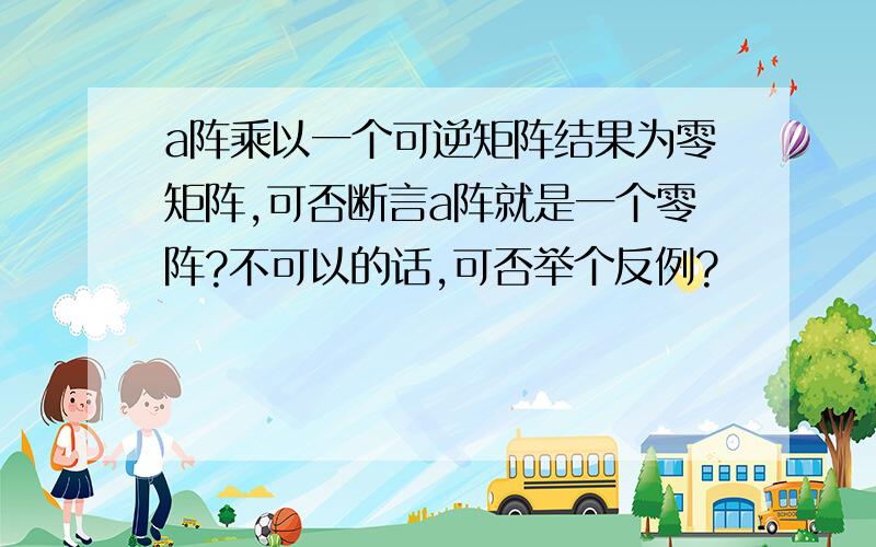 a阵乘以一个可逆矩阵结果为零矩阵,可否断言a阵就是一个零阵?不可以的话,可否举个反例?