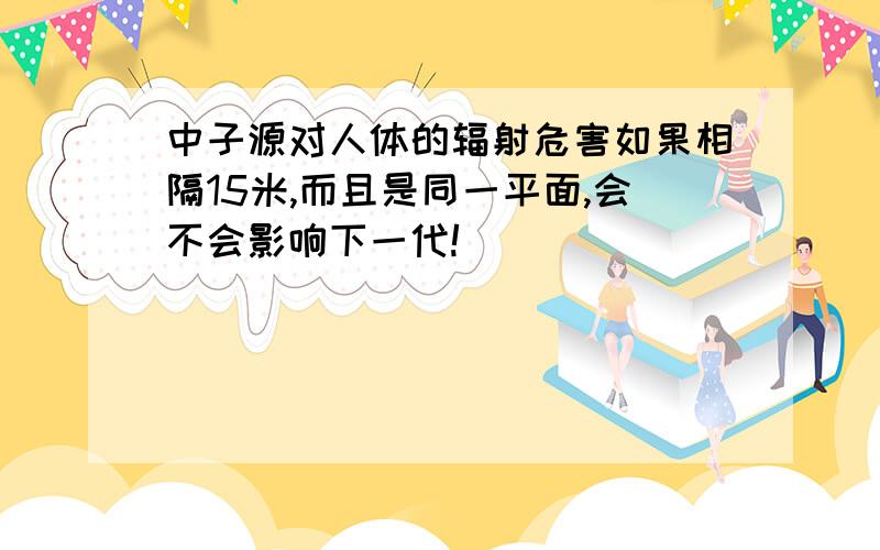 中子源对人体的辐射危害如果相隔15米,而且是同一平面,会不会影响下一代!