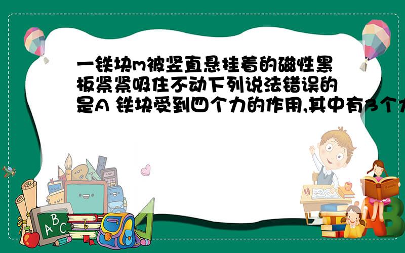 一铁块m被竖直悬挂着的磁性黑板紧紧吸住不动下列说法错误的是A 铁块受到四个力的作用,其中有3个力的施力物体是黑板B 铁块与黑板间在水平方向有两对相互作用力：相互吸引的磁力和相互