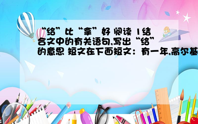 “给”比“拿”好 阅读 1结合文中的有关语句,写出“给”的意思 短文在下面短文：有一年,高尔基在意大利的一个小岛上休养,他的妻子带着儿子前来探望他.高尔基的儿子只有10岁,个儿还没