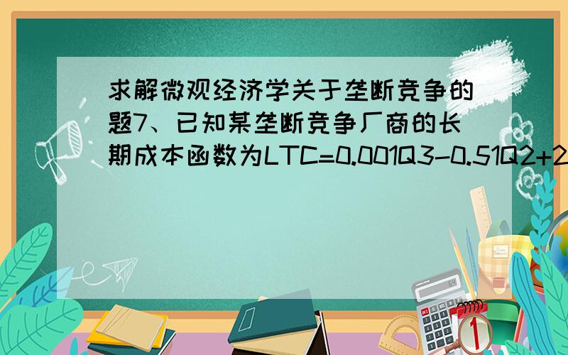 求解微观经济学关于垄断竞争的题7、已知某垄断竞争厂商的长期成本函数为LTC=0.001Q3-0.51Q2+200Q；如果该产品的生产集团内所有的厂商都按照相同的比例调整价格,那么,每个厂商的份额需求曲