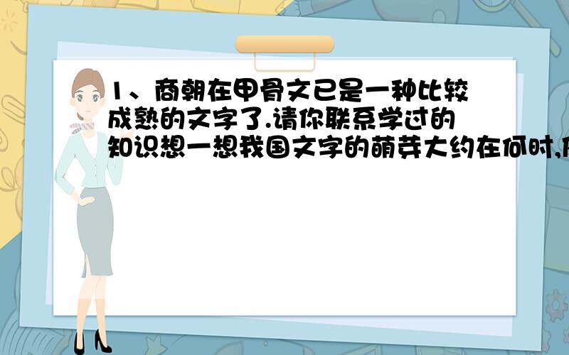 1、商朝在甲骨文已是一种比较成熟的文字了.请你联系学过的知识想一想我国文字的萌芽大约在何时,依据是什么.2、联系甲骨文,想想我国被称为世界四大文明古国之一的原因是什么.3、春秋