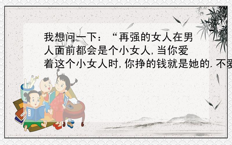 我想问一下：“再强的女人在男人面前都会是个小女人,当你爱着这个小女人时,你挣的钱就是她的.不爱了,她也是个弱者,应该好好去呵护她,让她在将来的日子没那么辛苦.这只是人性!与法律