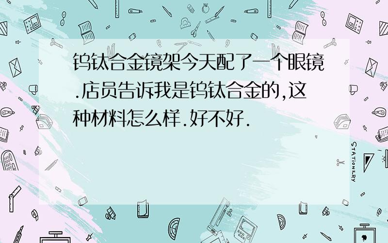 钨钛合金镜架今天配了一个眼镜.店员告诉我是钨钛合金的,这种材料怎么样.好不好.