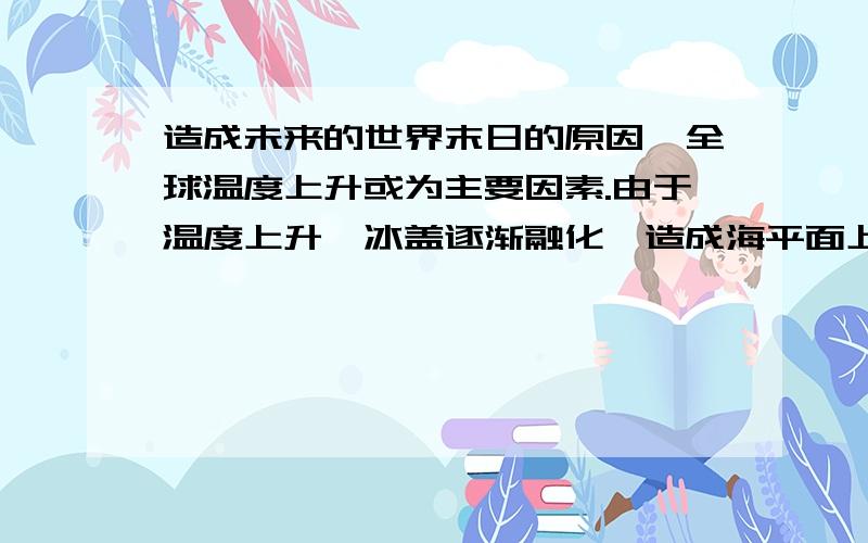 造成未来的世界末日的原因,全球温度上升或为主要因素.由于温度上升,冰盖逐渐融化,造成海平面上升,从而引起地壳压力失衡,从而引发地震及火山喷发.除了这个原因我觉得没有哪个原因能解