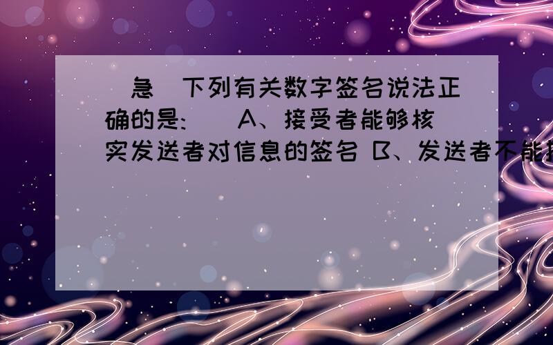 （急）下列有关数字签名说法正确的是:()A、接受者能够核实发送者对信息的签名 B、发送者不能抵赖对信息的签名 C、接受者不能伪造对信息的签名 D、发送者能够确定接受者收到信息