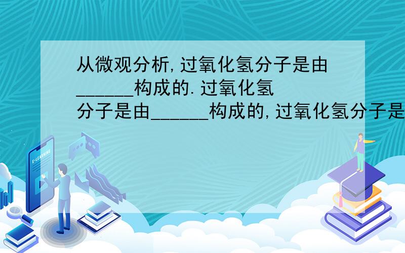 从微观分析,过氧化氢分子是由______构成的.过氧化氢分子是由______构成的,过氧化氢分子是由过氧化氢分子是由______构成的.过氧化氢分子是由______构成的,每个过氧化氢分子是由______构成的.