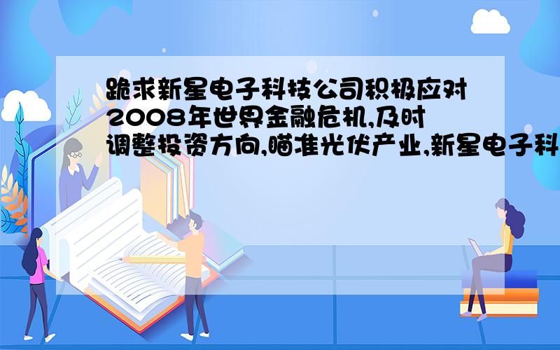 跪求新星电子科技公司积极应对2008年世界金融危机,及时调整投资方向,瞄准光伏产业,新星电子科技公司积极应对2008年世界金融危机,及时调整投资方向,瞄准光伏产业,建成了太阳能光伏电池