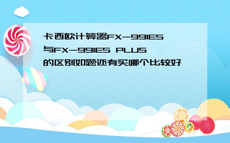 卡西欧计算器FX-991ES与FX-991ES PLUS的区别如题还有买哪个比较好