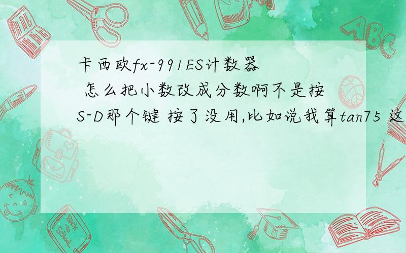 卡西欧fx-991ES计数器 怎么把小数改成分数啊不是按S-D那个键 按了没用,比如说我算tan75 这个结果以前是可以用分数表示的,只不过有根号而已 但是最近全部都变成小数了 而且用我同学的计算