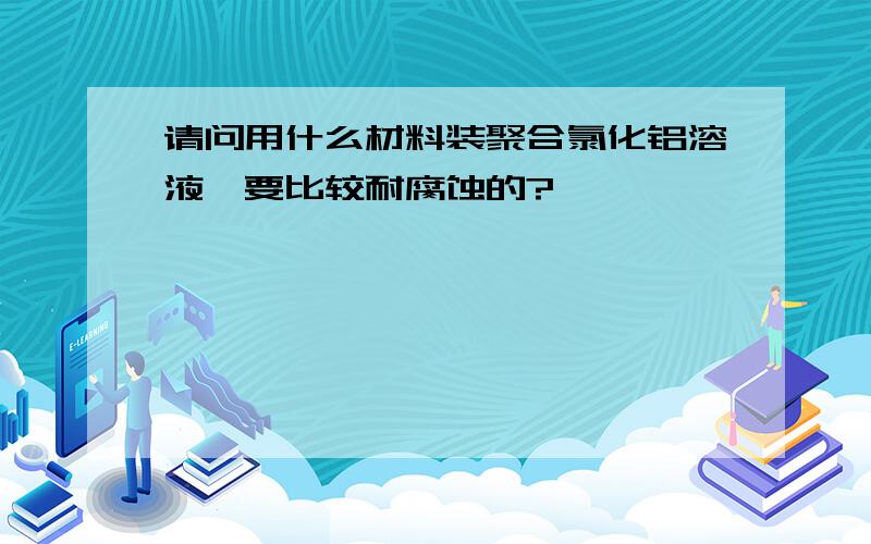 请问用什么材料装聚合氯化铝溶液,要比较耐腐蚀的?