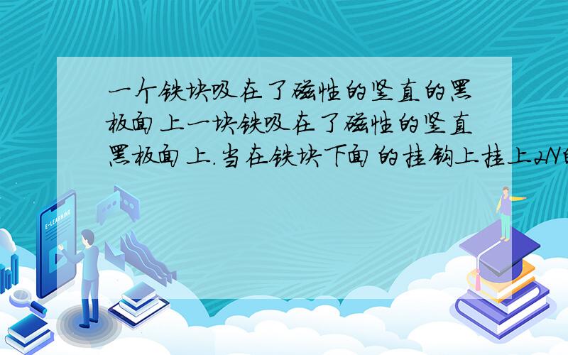 一个铁块吸在了磁性的竖直的黑板面上一块铁吸在了磁性的竖直黑板面上.当在铁块下面的挂钩上挂上2N的物块时,铁块恰能沿黑板面匀速下滑.如果铁块下面的挂钩上不挂任何物体,用弹簧测力