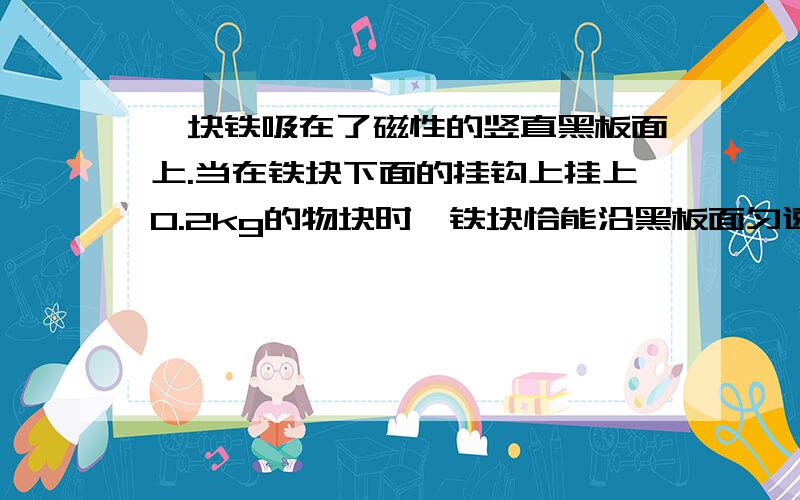 一块铁吸在了磁性的竖直黑板面上.当在铁块下面的挂钩上挂上0.2kg的物块时,铁块恰能沿黑板面匀速下滑.如果铁块下面的挂钩上不挂任何物体,用弹簧测力计竖直向上拉铁块,当铁块匀速向上滑