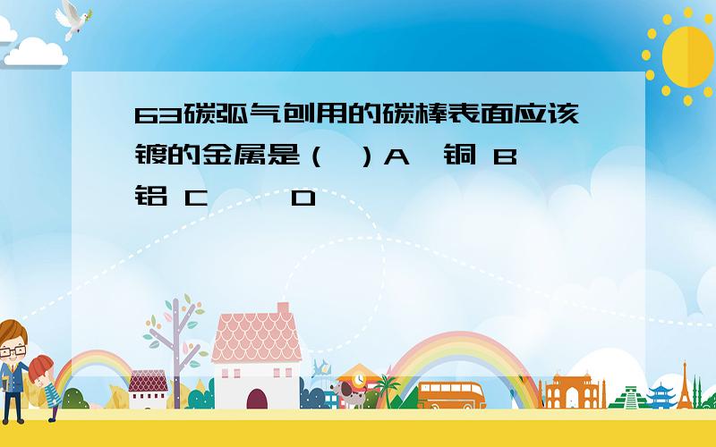 63碳弧气刨用的碳棒表面应该镀的金属是（ ）A、铜 B、铝 C、铬 D、镍