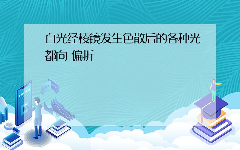 白光经棱镜发生色散后的各种光都向 偏折