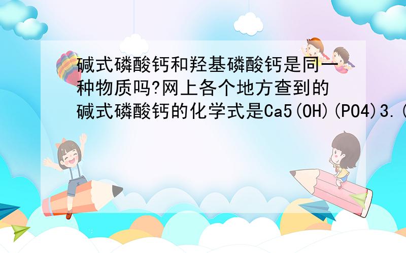 碱式磷酸钙和羟基磷酸钙是同一种物质吗?网上各个地方查到的碱式磷酸钙的化学式是Ca5(OH)(PO4)3.(初三下学期)课本上的牙齿的成分之一羟基磷酸钙的化学式是Ca10(PO4)6(OH)2.约简后似乎是一样的,