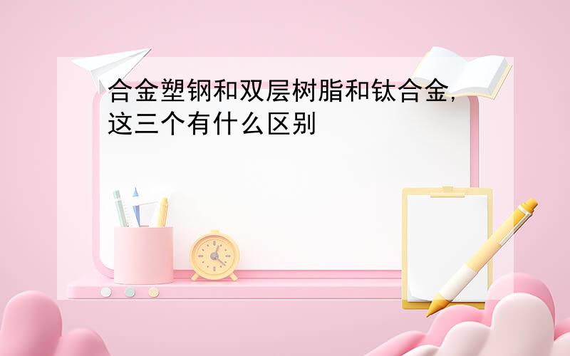 合金塑钢和双层树脂和钛合金,这三个有什么区别