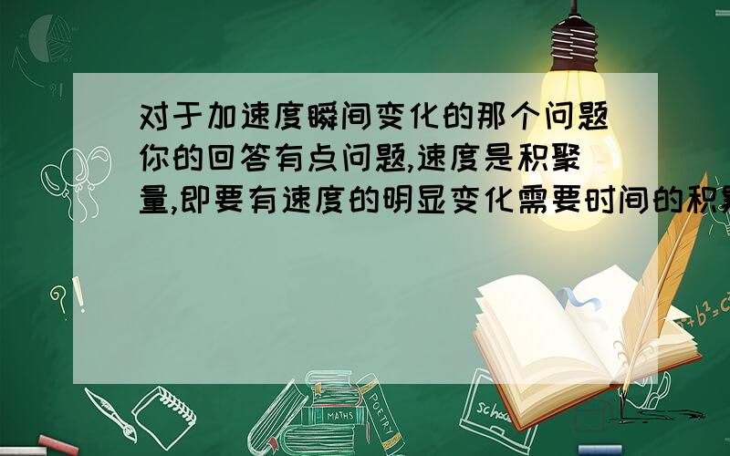 对于加速度瞬间变化的那个问题你的回答有点问题,速度是积聚量,即要有速度的明显变化需要时间的积累,而力是瞬态量,它无需时间的积累,瞬间就可发挥力的作用.瞬间速度很小但力却不小,力