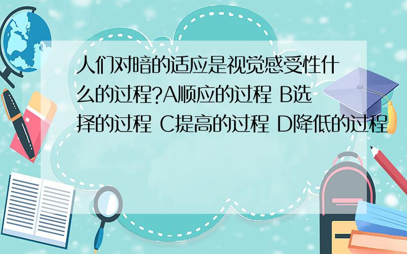 人们对暗的适应是视觉感受性什么的过程?A顺应的过程 B选择的过程 C提高的过程 D降低的过程