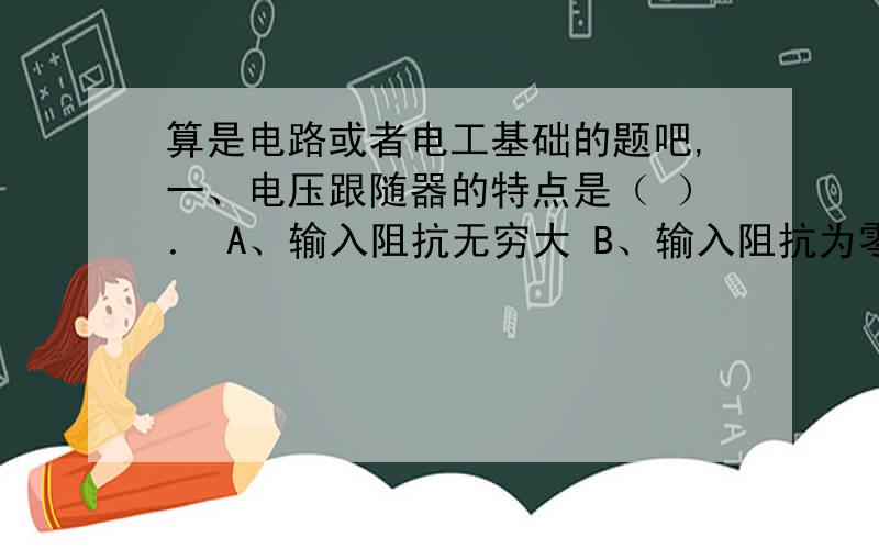 算是电路或者电工基础的题吧,一、电压跟随器的特点是（ ）． A、输入阻抗无穷大 B、输入阻抗为零 C、输入阻抗为常数 D、输出阻抗为无穷大 E、输出阻抗为零 F、输出阻抗为常数 G、输出电