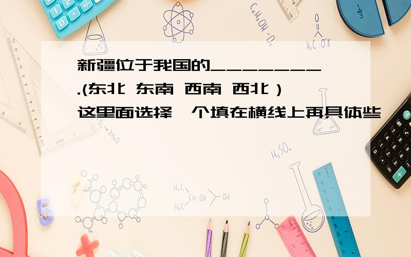 新疆位于我国的_______.(东北 东南 西南 西北）这里面选择一个填在横线上再具体些