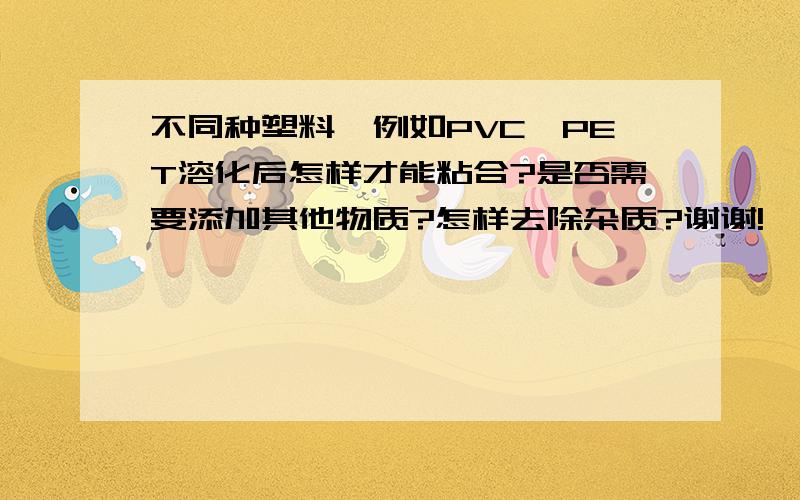 不同种塑料,例如PVC、PET溶化后怎样才能粘合?是否需要添加其他物质?怎样去除杂质?谢谢!