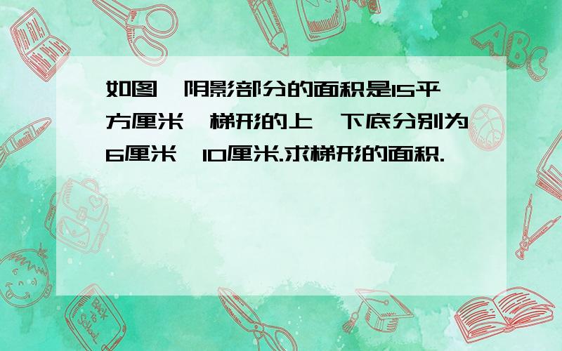 如图,阴影部分的面积是15平方厘米,梯形的上、下底分别为6厘米、10厘米.求梯形的面积.