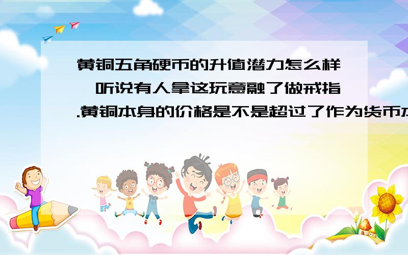 黄铜五角硬币的升值潜力怎么样,听说有人拿这玩意融了做戒指.黄铜本身的价格是不是超过了作为货币本身价五角硬币的黄铜是哪个种类,本人外行,查资料用,说清楚点