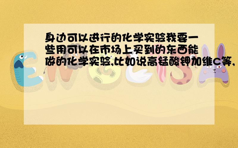 身边可以进行的化学实验我要一些用可以在市场上买到的东西能做的化学实验,比如说高锰酸钾加维C等,