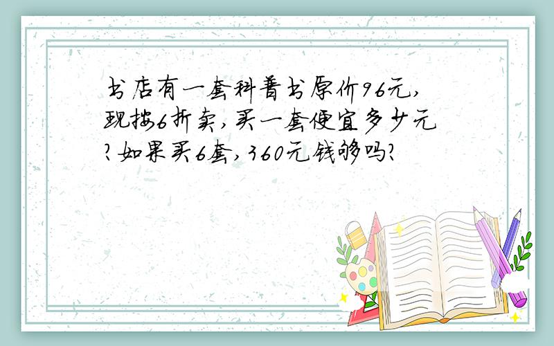 书店有一套科普书原价96元,现按6折卖,买一套便宜多少元?如果买6套,360元钱够吗?