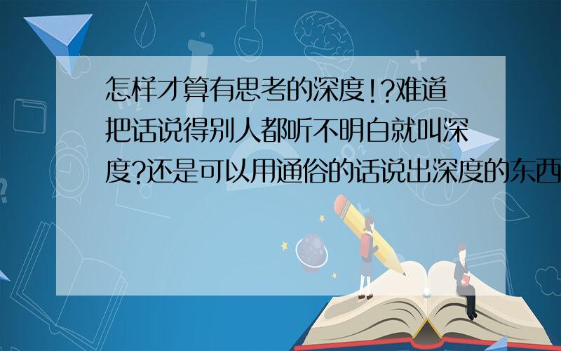 怎样才算有思考的深度!?难道把话说得别人都听不明白就叫深度?还是可以用通俗的话说出深度的东西叫深度?.、如果是一句话说出来大家都能明白你的话中的含义就一定是没有深度的话了吗?.