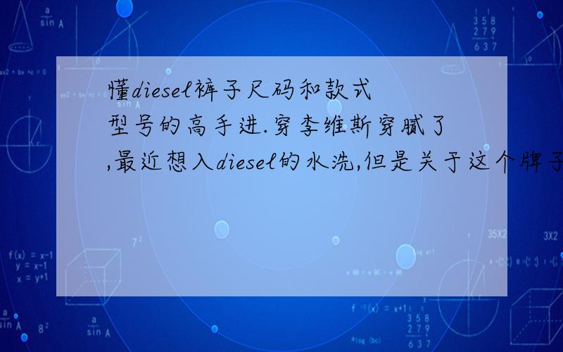 懂diesel裤子尺码和款式型号的高手进.穿李维斯穿腻了,最近想入diesel的水洗,但是关于这个牌子一点都不懂,要求如下.1.李维斯一般我都是w32,l32正合适,请问diesel要穿什么码?2.本人腿较粗,但是想